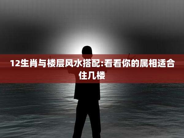 12生肖与楼层风水搭配:看看你的属相适合住几楼