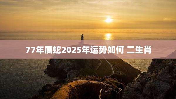 77年属蛇2025年运势如何 二生肖