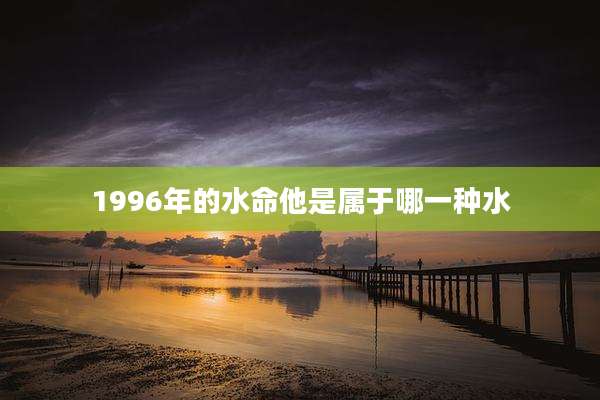 1996年的水命他是属于哪一种水