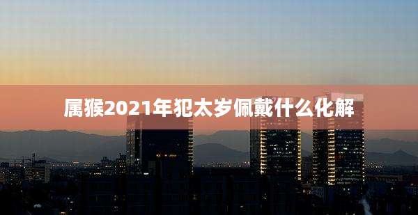 属猴2021年犯太岁佩戴什么化解