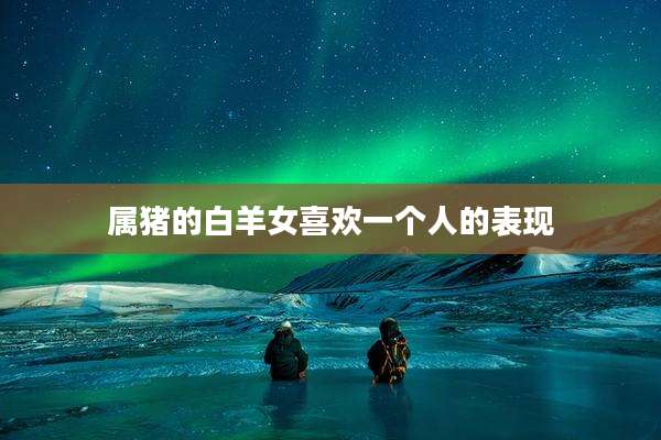 属猪的白羊女喜欢一个人的表现