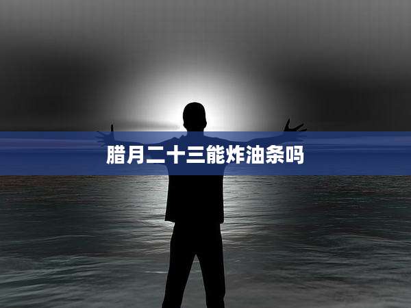 腊月二十三能炸油条吗