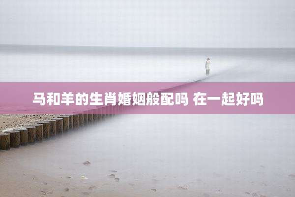 马和羊的生肖婚姻般配吗 在一起好吗