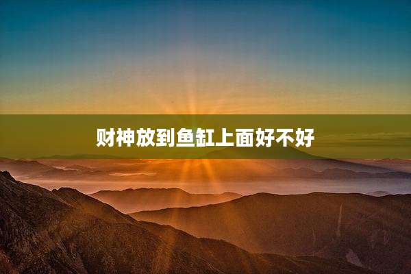 财神放到鱼缸上面好不好