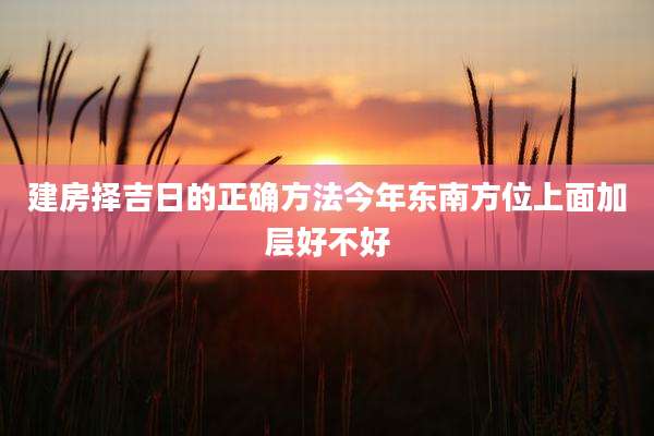 建房择吉日的正确方法今年东南方位上面加层好不好