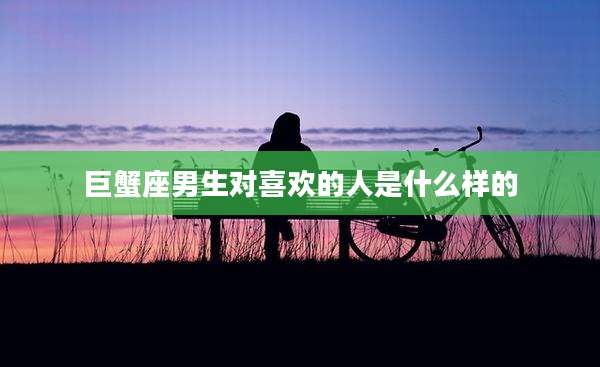 巨蟹座男生对喜欢的人是什么样的