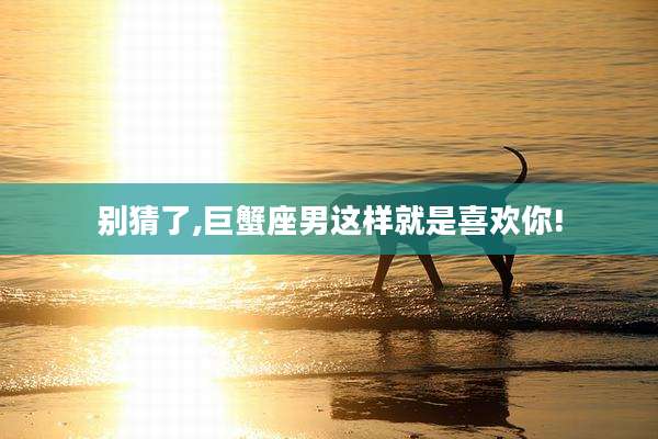 别猜了,巨蟹座男这样就是喜欢你!