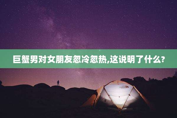巨蟹男对女朋友忽冷忽热,这说明了什么?