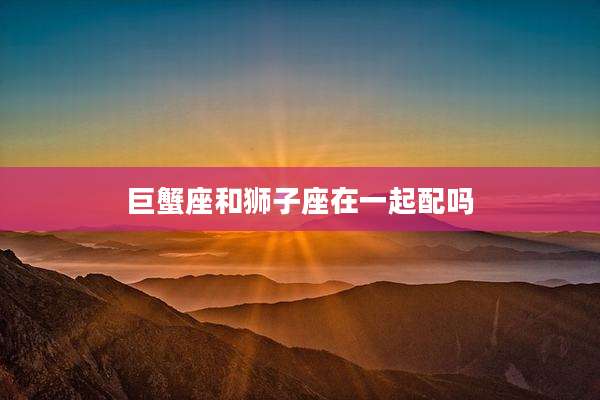 巨蟹座和狮子座在一起配吗