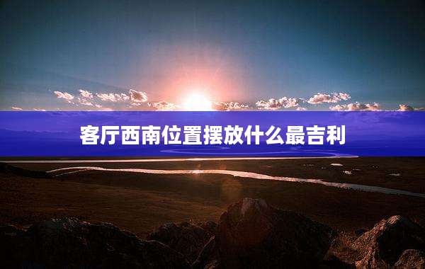 客厅西南位置摆放什么最吉利