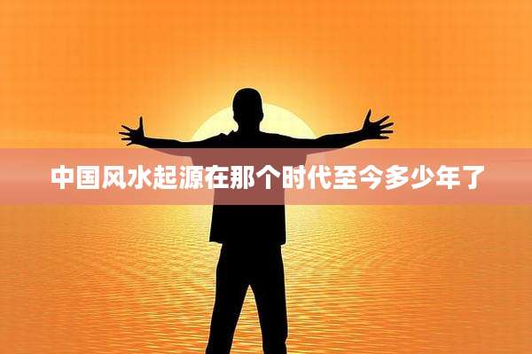 中国风水起源在那个时代至今多少年了