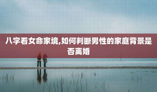 八字看女命家境,如何判断男性的家庭背景是否离婚