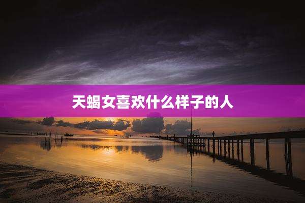 天蝎女喜欢什么样子的人