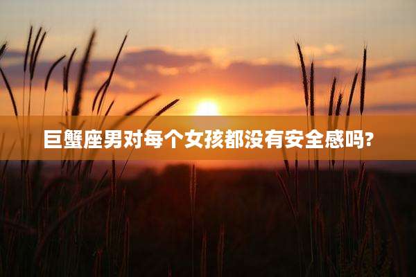 巨蟹座男对每个女孩都没有安全感吗?
