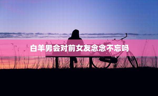 白羊男会对前女友念念不忘吗