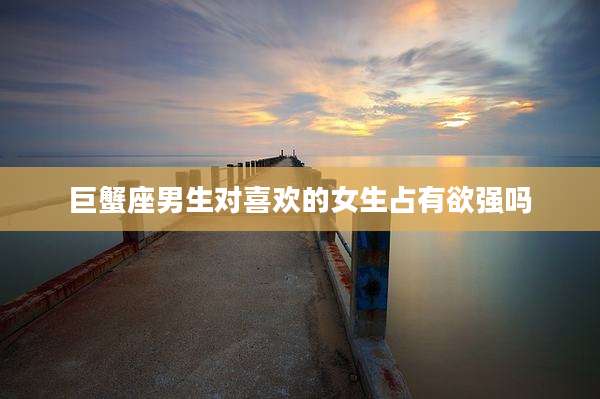 巨蟹座男生对喜欢的女生占有欲强吗