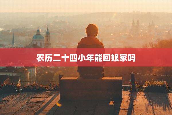农历二十四小年能回娘家吗