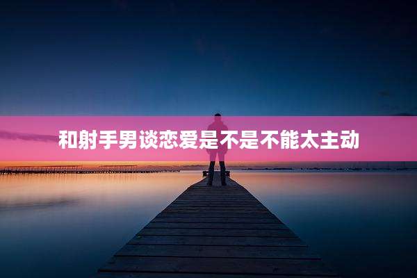 和射手男谈恋爱是不是不能太主动