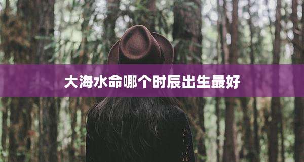 大海水命哪个时辰出生最好