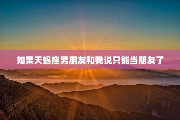 如果天蝎座男朋友和我说只能当朋友了