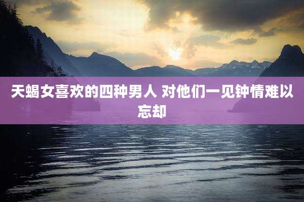天蝎女喜欢的四种男人 对他们一见钟情难以忘却