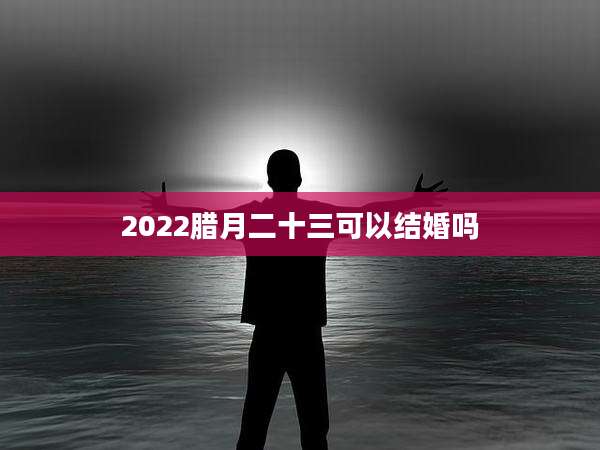 2022腊月二十三可以结婚吗