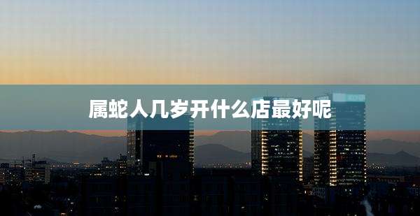 属蛇人几岁开什么店最好呢