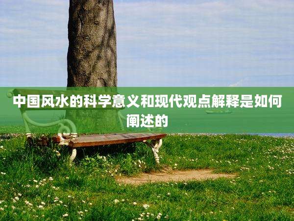 中国风水的科学意义和现代观点解释是如何阐述的