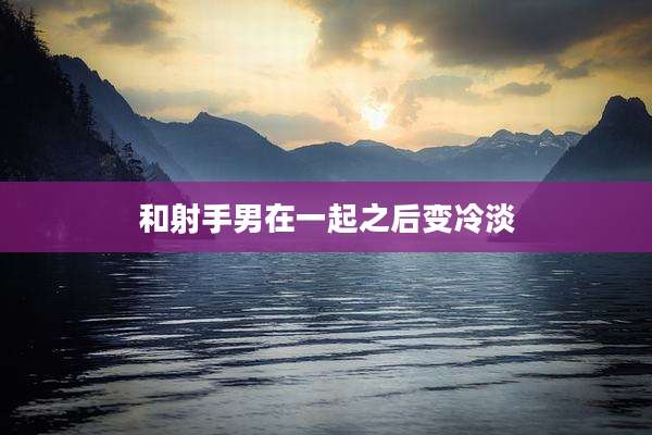 和射手男在一起之后变冷淡