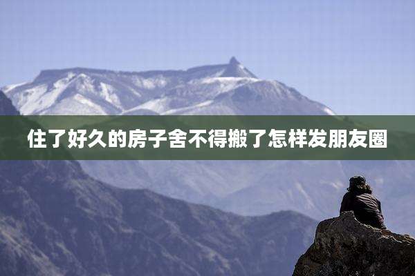住了好久的房子舍不得搬了怎样发朋友圈