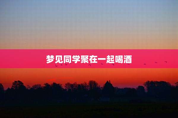 梦见同学聚在一起喝酒