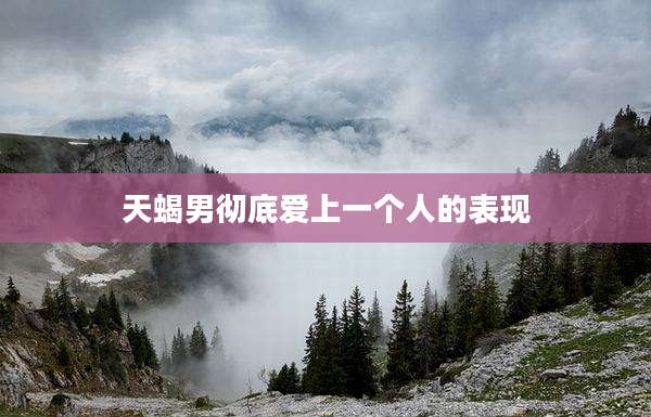 天蝎男彻底爱上一个人的表现