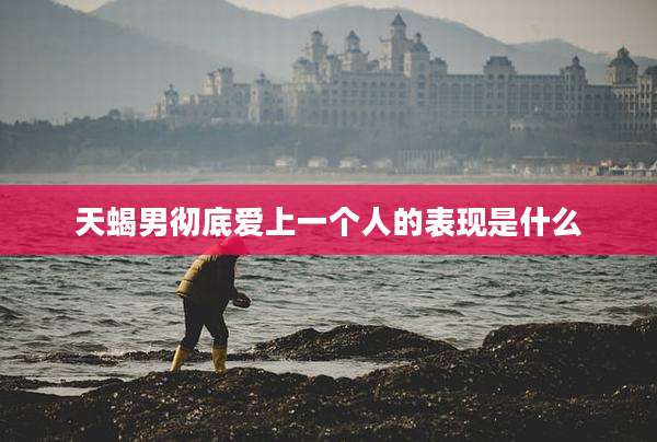 天蝎男彻底爱上一个人的表现是什么