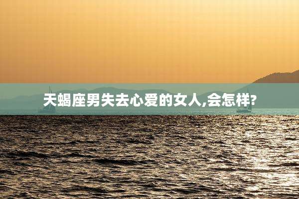 天蝎座男失去心爱的女人,会怎样?