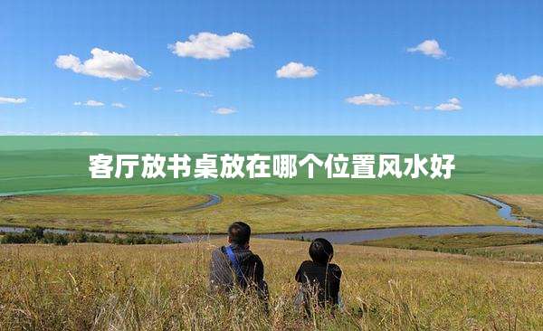 客厅放书桌放在哪个位置风水好