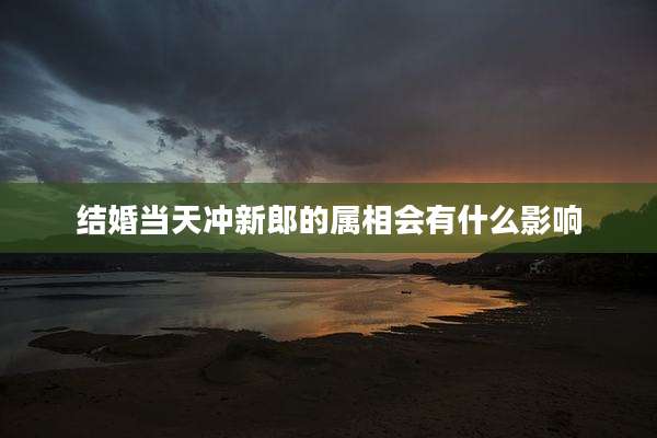 结婚当天冲新郎的属相会有什么影响
