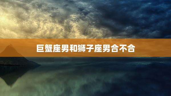 巨蟹座男和狮子座男合不合