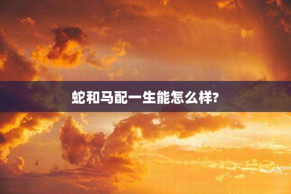 蛇和马配一生能怎么样?