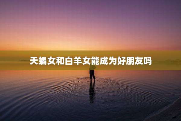 天蝎女和白羊女能成为好朋友吗