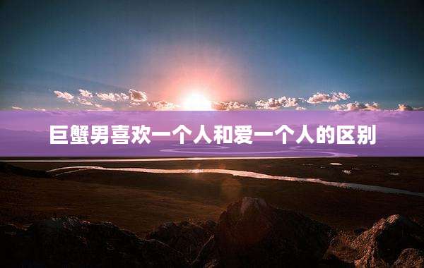 巨蟹男喜欢一个人和爱一个人的区别
