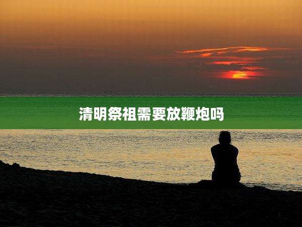 清明祭祖需要放鞭炮吗