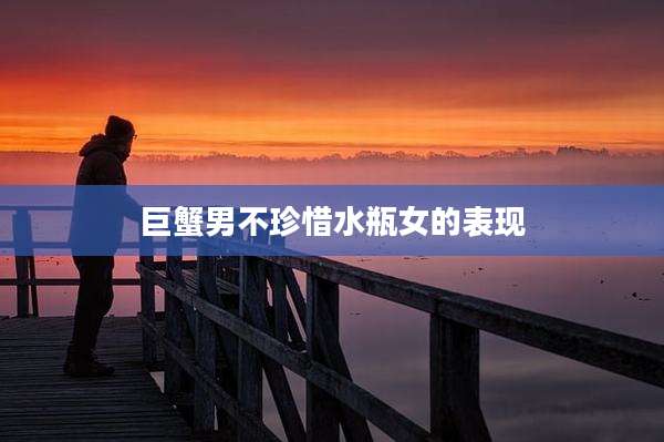 巨蟹男不珍惜水瓶女的表现