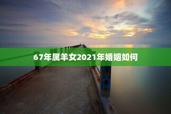67年属羊女2021年婚姻如何