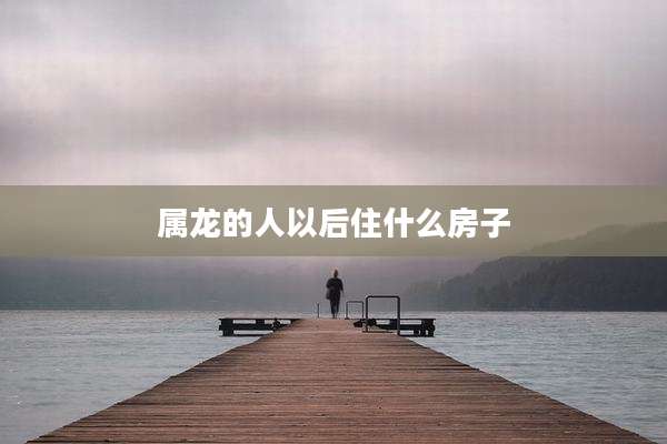 属龙的人以后住什么房子