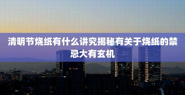 清明节烧纸有什么讲究揭秘有关于烧纸的禁忌大有玄机