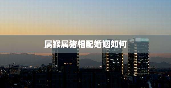 属猴属猪相配婚姻如何