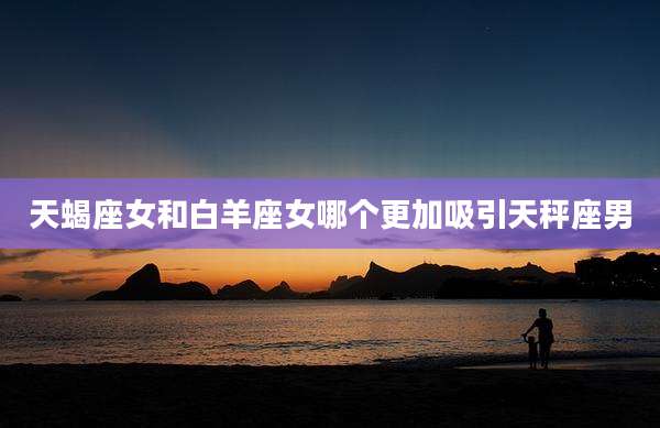 天蝎座女和白羊座女哪个更加吸引天秤座男
