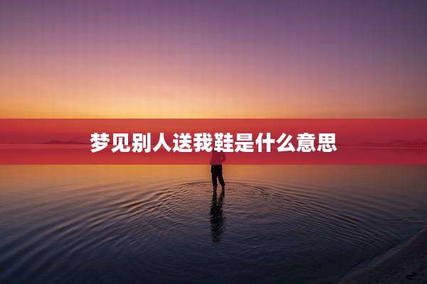 梦见别人送我鞋是什么意思