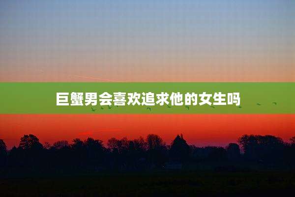 巨蟹男会喜欢追求他的女生吗