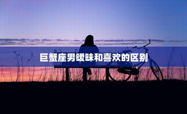 巨蟹座男暧昧和喜欢的区别